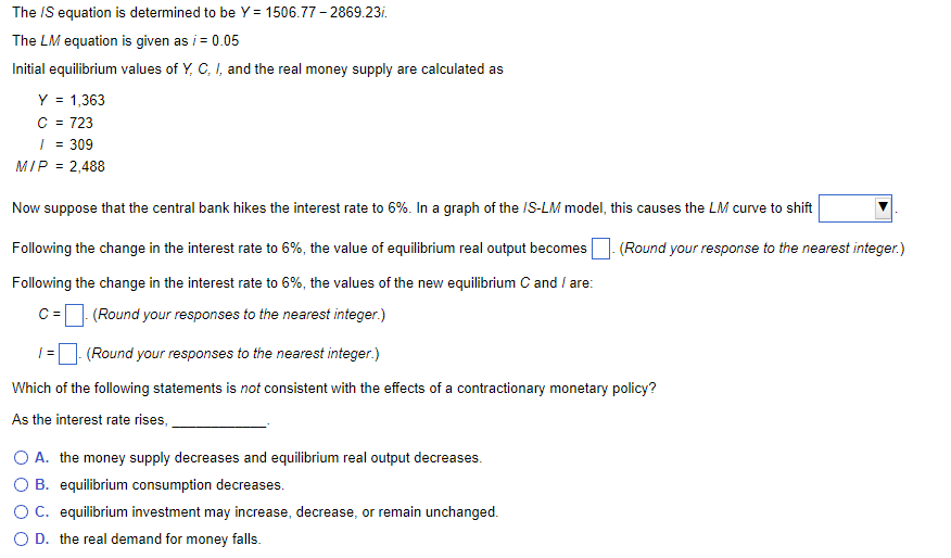 The /S equation is determined to be Y= 1506.77-2869.23/.
The LM equation is given as i = 0.05
Initial equilibrium values of Y, C, I, and the real money supply are calculated as
Y = 1,363
C = 723
/ = 309
MIP = 2,488
Now suppose that the central bank hikes the interest rate to 6%. In a graph of the IS-LM model, this causes the LM curve to shift
Following the change in the interest rate to 6%, the value of equilibrium real output becomes
Following the change in the interest rate to 6%, the values of the new equilibrium C and / are:
C =
(Round your responses to the nearest integer.)
1 =
(Round your responses to the nearest integer.)
Which of the following statements is not consistent with the effects of a contractionary monetary policy?
As the interest rate rises,
O A. the money supply decreases and equilibrium real output decreases.
O B. equilibrium consumption decreases.
O C. equilibrium investment may increase, decrease, or remain unchanged.
O D. the real demand for money falls.
(Round your response to the nearest integer.)