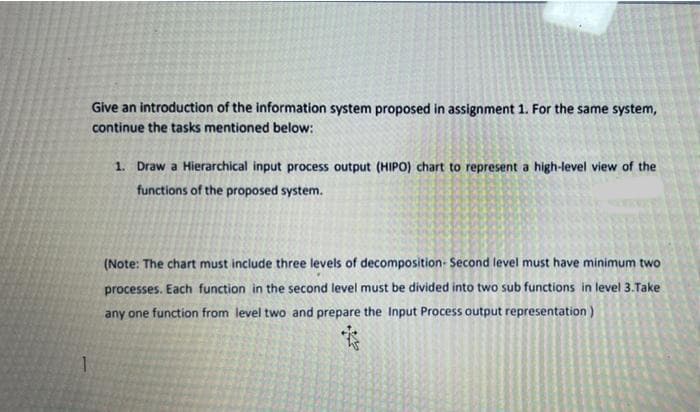 Give an introduction of the information system proposed in assignment 1. For the same system,
continue the tasks mentioned below:
1. Draw a Hierarchical input process output (HIPO) chart to represent a high-level view of the
functions of the proposed system.
(Note: The chart must include three levels of decomposition- Second level must have minimum two
processes. Each function in the second level must be divided into two sub functions in level 3.Take
any one function from level two and prepare the Input Process output representation)