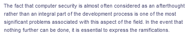 The fact that computer security is almost often considered as an afterthought
rather than an integral part of the development process is one of the most
significant problems associated with this aspect of the field. In the event that
nothing further can be done, it is essential to express the ramifications.