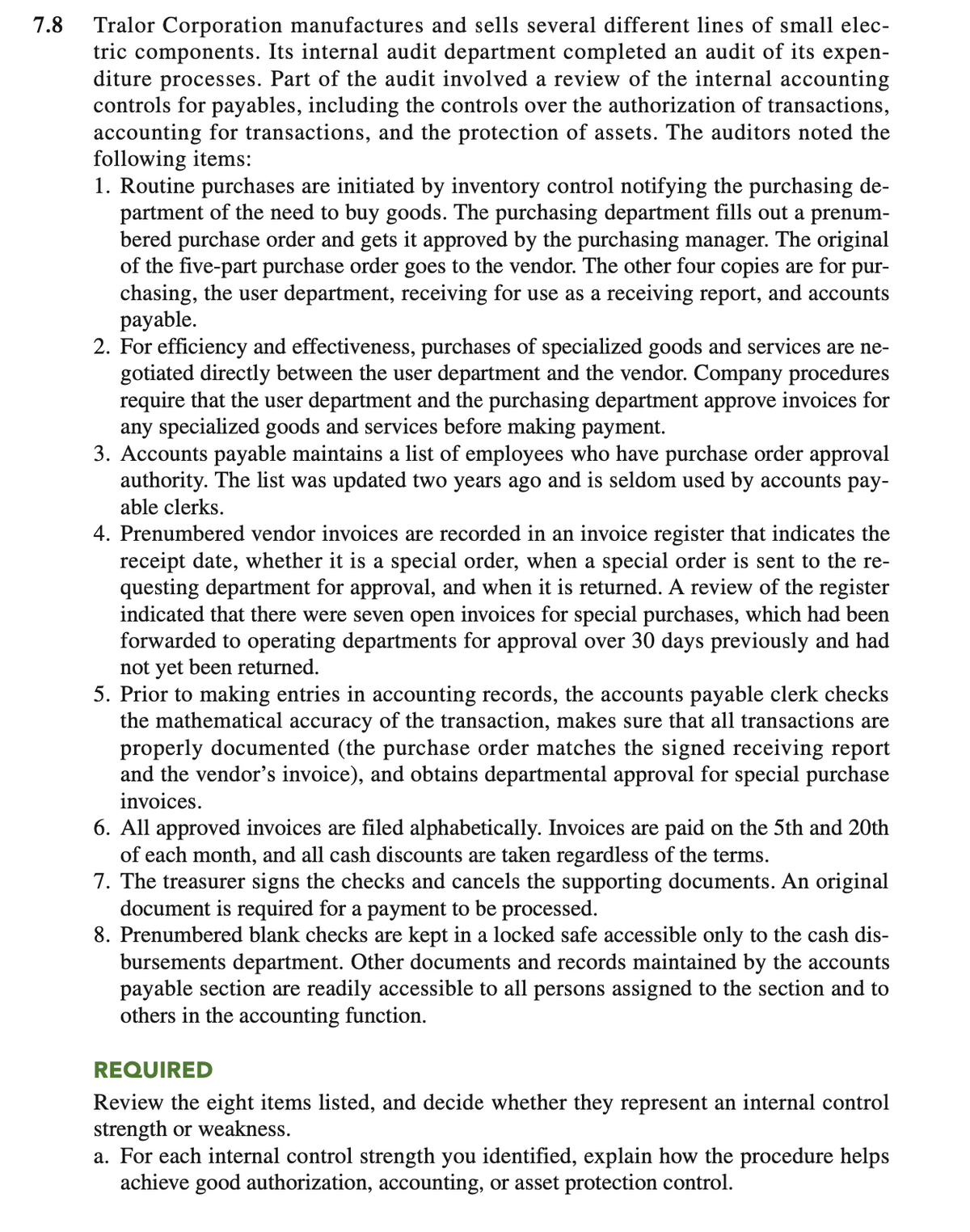 7.8
Tralor Corporation manufactures and sells several different lines of small elec-
tric components. Its internal audit department completed an audit of its expen-
diture processes. Part of the audit involved a review of the internal accounting
controls for payables, including the controls over the authorization of transactions,
accounting for transactions, and the protection of assets. The auditors noted the
following items:
1. Routine purchases are initiated by inventory control notifying the purchasing de-
partment of the need to buy goods. The purchasing department fills out a prenum-
bered purchase order and gets it approved by the purchasing manager. The original
of the five-part purchase order goes to the vendor. The other four copies are for pur-
chasing, the user department, receiving for use as a receiving report, and accounts
payable.
2. For efficiency and effectiveness, purchases of specialized goods and services are ne-
gotiated directly between the user department and the vendor. Company procedures
require that the user department and the purchasing department approve invoices for
any specialized goods and services before making payment.
3. Accounts payable maintains a list of employees who have purchase order approval
authority. The list was updated two years ago and is seldom used by accounts pay-
able clerks.
4. Prenumbered vendor invoices are recorded in an invoice register that indicates the
receipt date, whether it is a special order, when a special order is sent to the re-
questing department for approval, and when it is returned. A review of the register
indicated that there were seven open invoices for special purchases, which had been
forwarded to operating departments for approval over 30 days previously and had
not yet been returned.
5. Prior to making entries in accounting records, the accounts payable clerk checks
the mathematical accuracy of the transaction, makes sure that all transactions are
properly documented (the purchase order matches the signed receiving report
and the vendor's invoice), and obtains departmental approval for special purchase
invoices.
6. All approved invoices are filed alphabetically. Invoices are paid on the 5th and 20th
of each month, and all cash discounts are taken regardless of the terms.
7. The treasurer signs the checks and cancels the supporting documents. An original
document is required for a payment to be processed.
8. Prenumbered blank checks are kept in a locked safe accessible only to the cash dis-
bursements department. Other documents and records maintained by the accounts
payable section are readily accessible to all persons assigned to the section and to
others in the accounting function.
REQUIRED
Review the eight items listed, and decide whether they represent an internal control
strength or weakness.
a. For each internal control strength you identified, explain how the procedure helps
achieve good authorization, accounting, or asset protection control.
