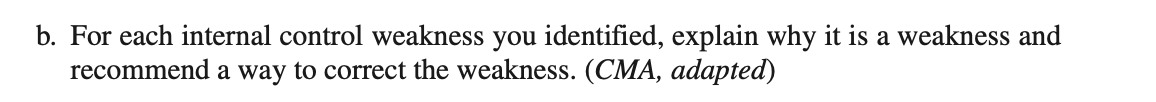 b. For each internal control weakness you identified, explain why it is a weakness and
recommend a way to correct the weakness. (CMA, adapted)
