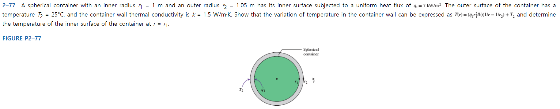 = 1.05 m has its inner surface subjected to a uniform heat flux of q1=7 kW/m2. The outer surface of the container has a
2-77 A spherical container with an inner radius n = 1 m and an outer radius
25°C, and the container wall thermal conductivity is k 1.5 W/m K. Show that the variation of temperature in the container wall can be expressed as T(r)= (4,r^k(1r 1/r.) + T2 and determine
temperature T2
the temperature of the inner surface of the container at r = ^
FIGURE P2-77
Spherical
container
T2
