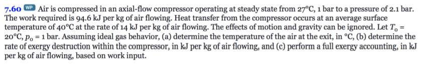 Air is compressed in an axial-flow compressor operating at steady state from 27°C, 1 bar to a pressure of 2.1 bar
7.60
The work required is 94.6 kJ per kg of air flowing. Heat transfer from the compressor occurs at an average surface
temperature of 40°C at the rate of 14 kJ per kg of air flowing. The effects of motion and gravity can be ignored. Let To =
20°C, Po 1 bar. Assuming ideal gas behavior, (a) determine the temperature of the air at the exit, in °C, (b) determine the
rate of exergy destruction within the compressor, in kJ per kg of air flowing, and (c) perform a full exergy accounting, in kJ
per kg of air flowing, based on work input
