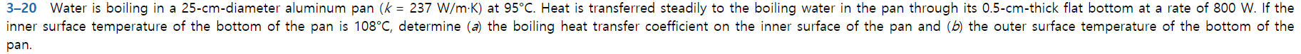 3-20 Water is boiling in a 25-cm-diameter aluminum pan (k 237 W/m K) at 95°C. Heat is transferred steadily to the boiling water in the pan through its 0.5-cm-thick flat bottom at a rate of 800 W. If the
inner surface temperature of the bottom of the pan is 108°C, determine (a) the boiling heat transfer coefficient on the inner surface of the pan and (b) the outer surface temperature of the bottom of the
pan.
