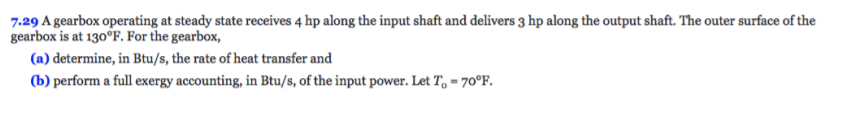 7.29 A gearbox operating at steady state receives 4 hp along the input shaft and delivers 3 hp along the output shaft. The outer surface of the
gearbox is at 130°F. For the gearbox,
(a) determine, in Btu/s, the rate of heat transfer and
(b) perform a full exergy accounting, in Btu/s, of the input power. Let To 70°F.
