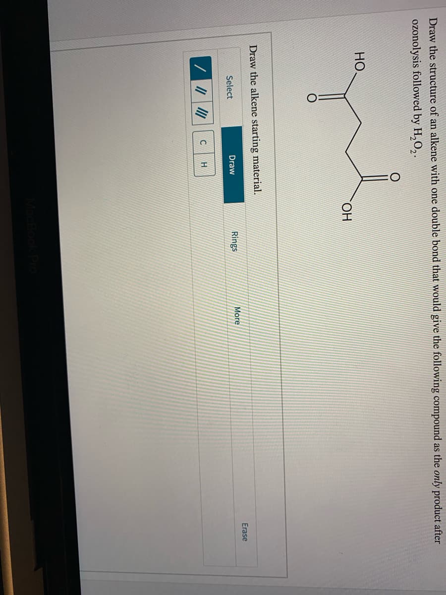 Draw the structure of an alkene with one double bond that would give the following compound as the only product after
ozonolysis followed by H,0,.
HO
HO.
Draw the alkene starting material.
Erase
Select
Draw
Rings
More
