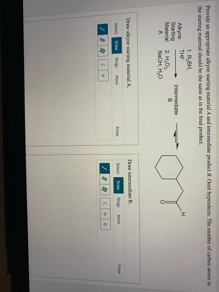 Provide an appropriate alkyne starting material A and intermediate product B. Omit byproducts. The number of carbon atoms in
the starting material should be the same as in the final product.
1. R2BH,
THE
Alkyne
Intermediate
Starting
Material
2. H2O2,
NaOH, H2O
A
Draw intermediate B.
Draw alkyne starting material A.
Rings
More
Erase
Select
Draw
Rings
More
Erase
Select
Draw
H
H
