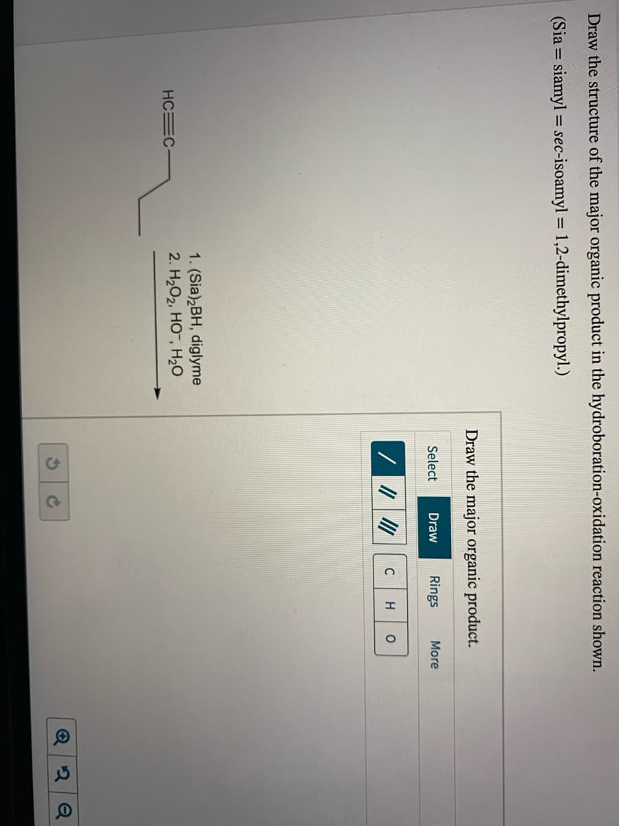 Draw the structure of the major organic product in the hydroboration-oxidation reaction shown.
(Sia = siamyl = sec-isoamyl = 1,2-dimethylpropyl.)
%3D
Draw the major organic product.
Select
Draw
Rings
More
C
1. (Sia)2BH, diglyme
2. H202, HO, H20
HC C-
