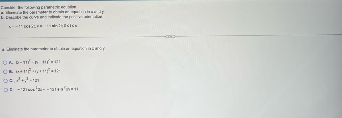 Consider the following parametric equation.
a. Eliminate the parameter to obtain an equation in x and y.
b. Describe the curve and indicate the positive orientation.
x= -11 cos 2t, y=-11 sin 2t; 0sts
a. Eliminate the parameter to obtain an equation in x and y.
OA. (x-11)²+(y-11)² = 121
OB. (x+11)2 + (y+11)² = 121
O C., x² + y² = 121
OD. -121 cos 22x+ - 121 sin ²2y = 11