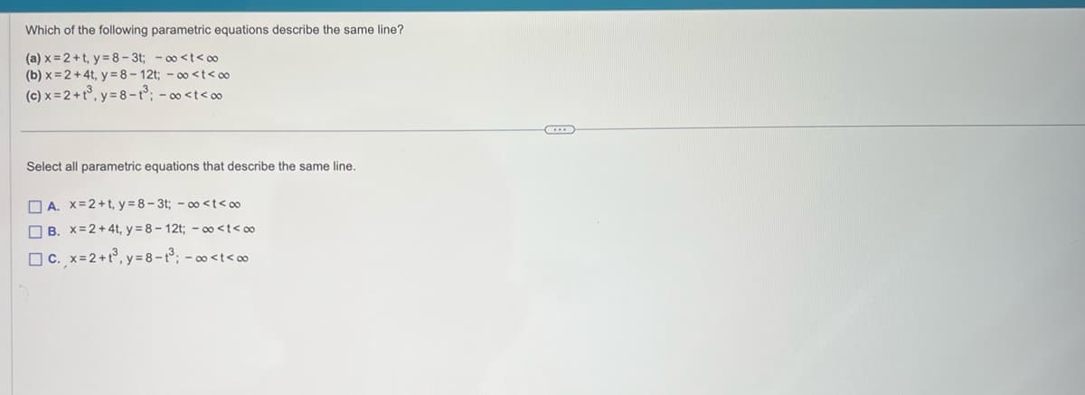 Which of the following parametric equations describe the same line?
(a) x=2+t, y=8-3t; -∞<t<∞0
(b) x=2+4t, y=8-12t; -∞o <t<∞0
(c) x = 2+t³, y=8-1³; -∞ <t<∞
Select all parametric equations that describe the same line.
A. x=2+t, y=8-3t; -∞o <t<∞
B. x=2 + 4t, y=8-12t; ∞ <t<∞
c., x = 2 +1³, y = 8-1³; -∞<t<∞
C...