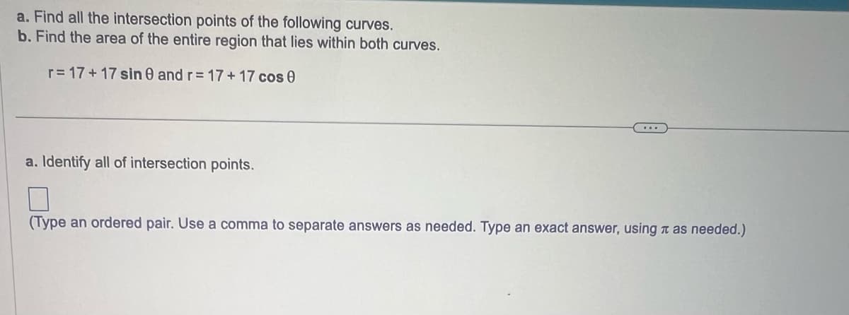 a. Find all the intersection points of the following curves.
b. Find the area of the entire region that lies within both curves.
r=17+17 sin 0 and r= 17+17 cos 0
a. Identify all of intersection points.
7
(Type an ordered pair. Use a comma to separate answers as needed. Type an exact answer, using as needed.)