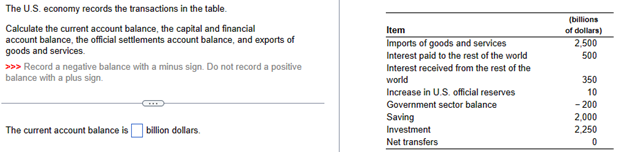 The U.S. economy records the transactions in the table.
Calculate the current account balance, the capital and financial
account balance, the official settlements account balance, and exports of
goods and services.
>>> Record a negative balance with a minus sign. Do not record a positive
balance with a plus sign.
The current account balance is billion dollars.
Item
Imports of goods and services
Interest paid to the rest of the world
Interest received from the rest of the
world
Increase in U.S. official reserves
Government sector balance
Saving
Investment
Net transfers
(billions
of dollars)
2,500
500
350
10
- 200
2,000
2,250
0