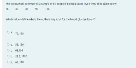 The five number summary of a sample of S0 people's blood glucose levels (mg/d) is given below:
76
80
85
92
138
Which values define where the outliers may exist for the blood glucose levels?
76, 138
O b. 58, 156
Oe 68,104
O d. 225, 170.5
O e. 62, 110
