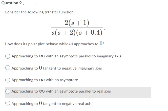 Question 9.
Consider the following transfer function:
2(s +1)
s(s +2)(s +0.4)
How does its polar plot behave while W approaches to 0?
O Approaching to 0 with an asymptote parallel to imaginary axis
Approaching to 0 tangent to negative imaginary axis
Approaching to O∞ with no asymptote
Approaching to O∞ with an asymptote parallel to real axis
O Approaching to 0 tangent to negative real axis
