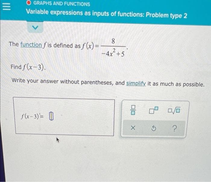 O GRAPHS AND FUNCTIONS
Variable expressions as inputs of functions: Problem type 2
8
The function f is defined as f(x)=
2
-4x+5
Find f (x-3).
Write your answer without parentheses, and simplify it as much as possible.
f(x-3)= [|
II
