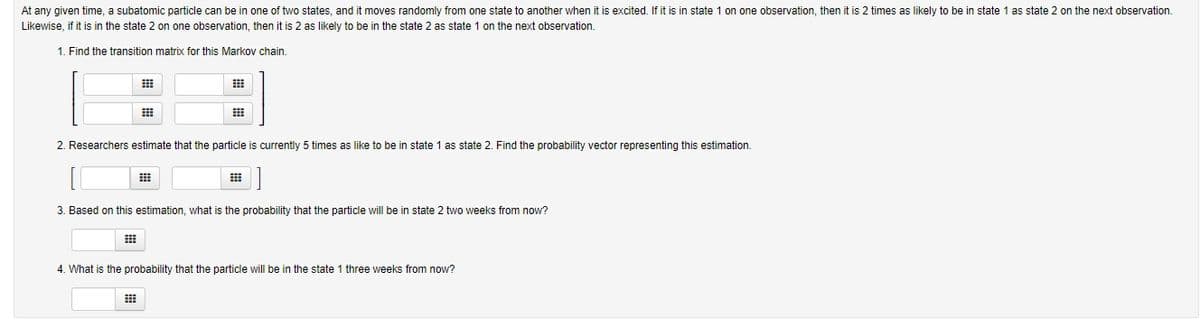 At any given time, a subatomic particle can be in one of two states, and it moves randomly from one state to another when it is excited. If it is in state 1 on one observation, then it is 2 times as likely to be in state 1 as state 2 on the next observation.
Likewise, if it is in the state 2 on one observation, then it is 2 as likely to be in the state 2 as state 1 on the next observation.
1. Find the transition matrix for this Markov chain.
2. Researchers estimate that the particle is currently 5 times as like to be in state 1 as state 2. Find the probability vector representing this estimation.
3. Based on this estimation, what is the probability that the particle will be in state 2 two weeks from now?
4. What is the probability that the particle will be in the state 1 three weeks from now?
