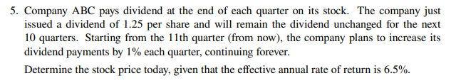 5. Company ABC pays dividend at the end of each quarter on its stock. The company just
issued a dividend of 1.25 per share and will remain the dividend unchanged for the next
10 quarters. Starting from the 11th quarter (from now), the company plans to increase its
dividend payments by 1% each quarter, continuing forever.
Determine the stock price today, given that the effective annual rate of return is 6.5%.
