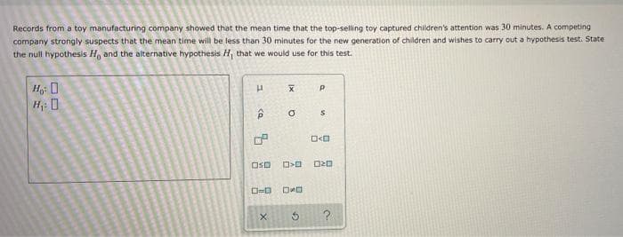 Records from a toy manufacturing company showed that the mean time that the top-selling toy captured children's attention was 30 minutes. A competing
company strongly suspects that the mean time will be less than 30 minutes for the new generation of children and wishes to carry out a hypothesis test. State
the null hypothesis H and the alternative hypothesis H, that we would use for this test.
H: 0
OSD
