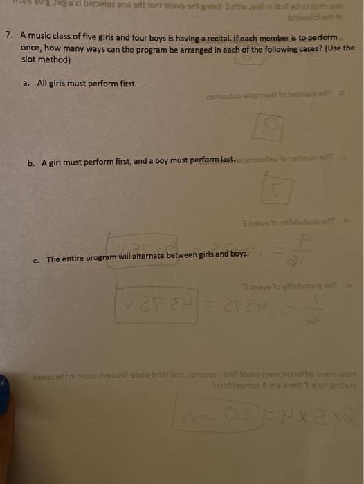 6i batbalse sno artt tutt tnave srir anind 3w.amtn ant sd or clira end
anwailaf a to
7. A music class of five girls and four boys is having a recital. If each member is to perform
once, how many ways can the program be arranged in each of the following cases? (Use the
slot method)
a. All girls must perform first.
comaatuo sidoTovat
Tadm
b. Agirl must perform first, and a boy must perform last.
3mave lo y
c. The entire program will alternate between girls and boys.
Inss lo ylidudoin
besgr adt ni uooo 2deinit sosiq-bnids bns bnuose l bluco-tvennothib
notbaarmos & an
