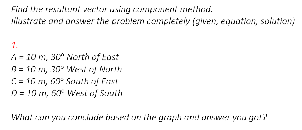 Find the resultant vector using component method.
Illustrate and answer the problem completely (given, equation, solution)
1.
A = 10 m, 30° North of East
B = 10 m, 30° West of North
C = 10 m, 60° South of East
D = 10 m, 60° West of South
What can you conclude based on the graph and answer you got?
