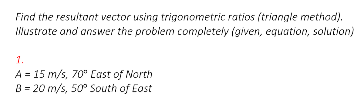 Find the resultant vector using trigonometric ratios (triangle method).
Illustrate and answer the problem completely (given, equation, solution)
1.
A = 15 m/s, 70° East of North
B = 20 m/s, 50° South of East
%3D
