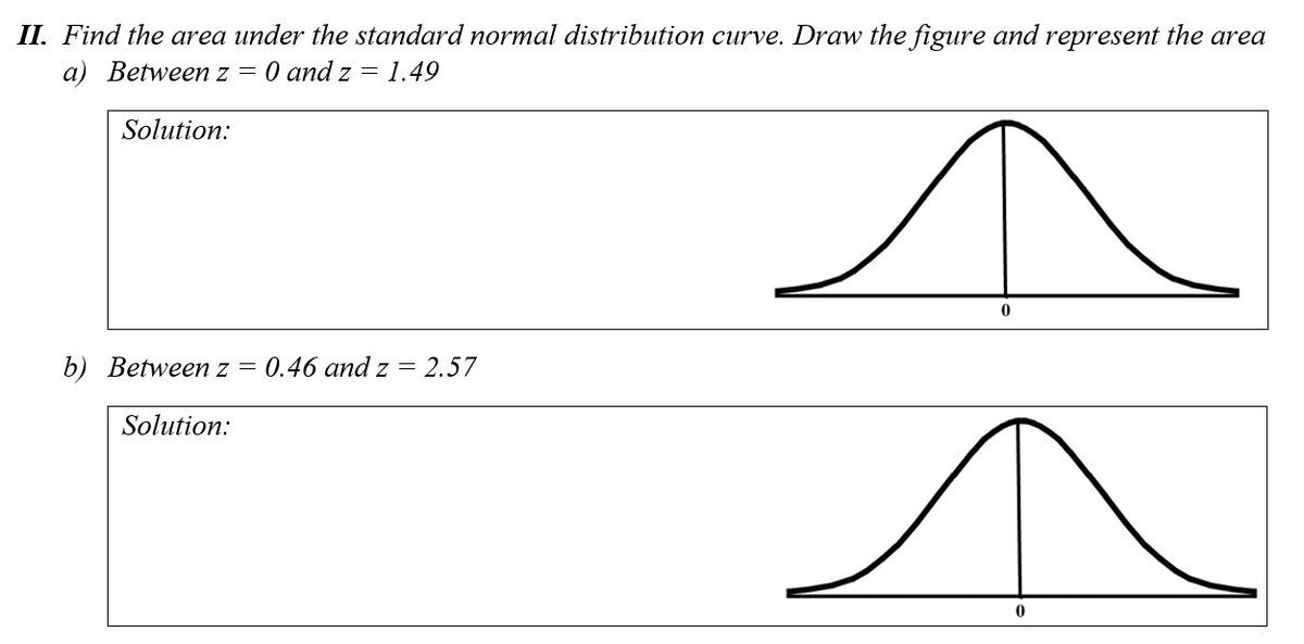 II. Find the area under the standard normal distribution curve. Draw the figure and represent the area
a) Between z = 0 and z = 1.49
Solution:
b) Between z
0.46 and z =
2.57
Solution:
