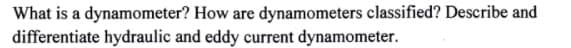 What is a dynamometer? How are dynamometers classified? Describe and
differentiate hydraulic and eddy current dynamometer.
