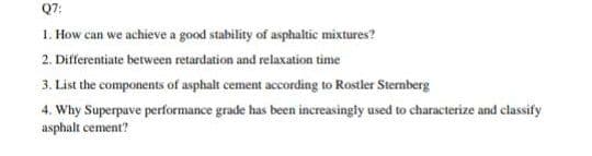 Q7:
1. How can we achieve a good stability of asphaltic mixtures?
2. Differentiate between retardation and relaxation time
3. List the components of asphalt cement according to Rostler Sternberg
4. Why Superpave performance grade has been increasingly used to characterize and classify
asphalt cement?
