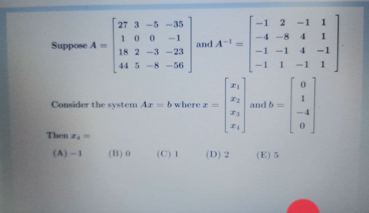 27 3 -5 -35
2
-1 1
100
-1
4 -8
4.
1
Suppose A =
and A-1
%3D
18 2 -3 -23
-1
-1
44 5
-8
-56
I1
0.
Consider the system Ar
T2
b where x =
and b =
I3
-4
TA
0.
Then z =
(A)-1
(B) 0
(C) 1
(D) 2
(E) 5
