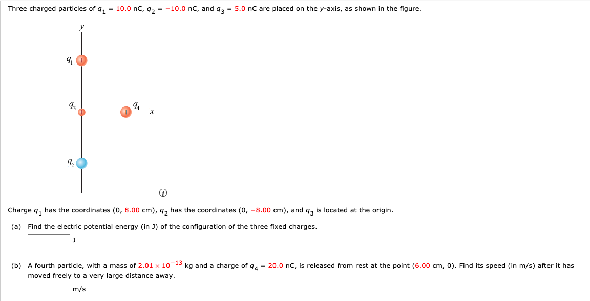 Three charged particles of q,
10.0 nC, 9, = -10.0 nC, and q, = 5.0 n are placed on the y-axis, as shown in the figure.
y
9,
Charge q, has the coordinates (0, 8.00 cm), q, has the coordinates (0, -8.00 cm), and 9, is located at the origin.
(a) Find the electric potential energy (in J) of the configuration of the three fixed charges.
(b) A fourth particle, with a mass of 2.01 x 10-13 kg and a charge of 94 = 20.0 nC, is released from rest at the point (6.00 cm, 0). Find its speed (in m/s) after it has
moved freely to a very large distance away.
m/s
