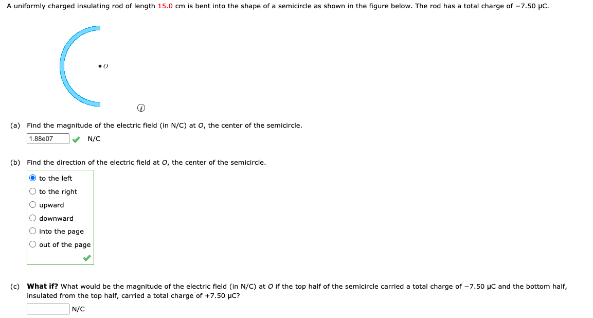 A uniformly charged insulating rod of length 15.0 cm is bent into the shape of a semicircle as shown in the figure below. The rod has a total charge of -7.50 µC.
(a) Find the magnitude of the electric field (in N/C) at 0, the center of the semicircle.
1.88e07
N/C
(b) Find the direction of the electric field at o, the center of the semicircle.
O to the left
O to the right
O upward
O downward
O into the page
O out of the page
(c) What if? What would be the magnitude of the electric field (in N/C) at O if the top half of the semicircle carried a total charge of -7.50o µC and the bottom half,
insulated from the top half, carried
a total charge of +7.50 µC?
N/C
