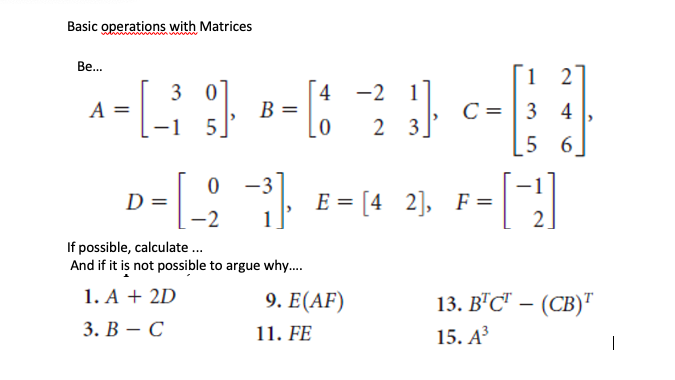 Basic operations with Matrices
Be...
4 -2 1
В
3 0
A =
-1
C = | 3 4
[5
6
5
2 3.
-3
, E = [4 2], F=
1
D =
-2
2.
If possible, calculate ..
And if it is not possible to argue why..
1. A + 2D
9. E(AF)
13. В'С - (СВ)"
3. В — С
11. FE
15. АЗ
|
