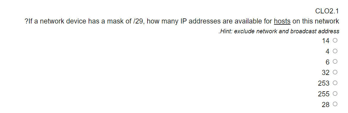 CLO2.1
?lf a network device has a mask of /29, how many IP addresses are available for hosts on this network
„Hint: exclude network and broadcast address
14 O
4 0
6 O
32 O
253 O
255 O
28 O
