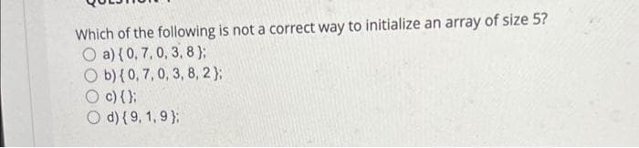 Which of the following is not a correct way to initialize an array of size 5?
O a) { 0, 7, 0, 3, 8);
O b) {0, 7, 0, 3, 8, 2);
O c) {);
O d) {9, 1, 9);
