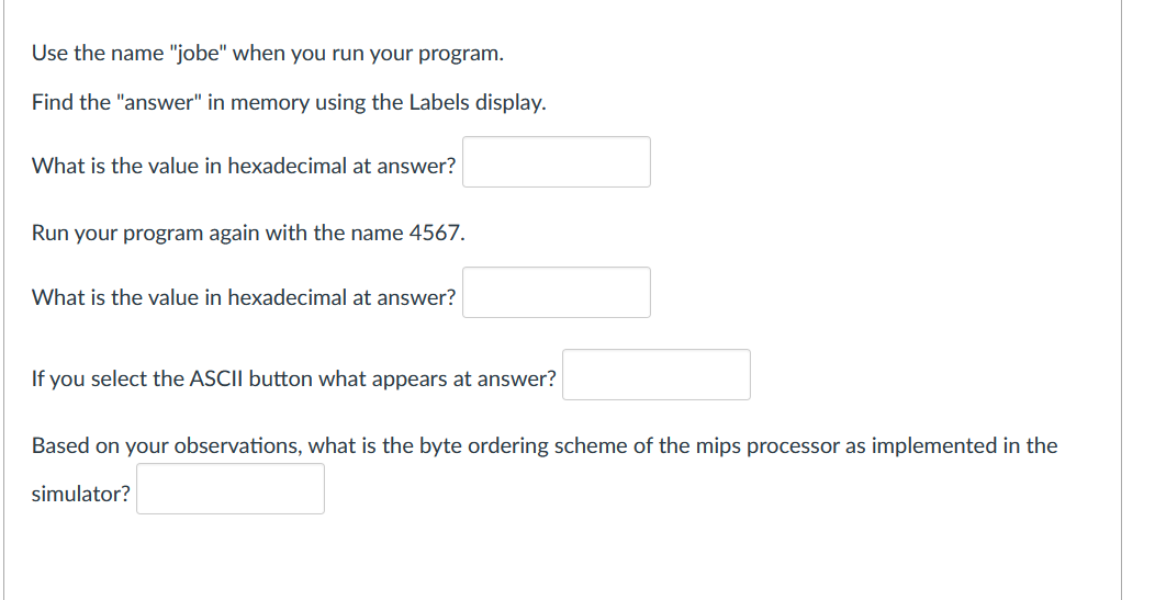 Use the name "jobe" when you run your program.
Find the "answer" in memory using the Labels display.
What is the value in hexadecimal at answer?
Run your program again with the name 4567.
What is the value in hexadecimal at answer?
If you select the ASCII button what appears at answer?
Based on your observations, what is the byte ordering scheme of the mips processor as implemented in the
simulator?
