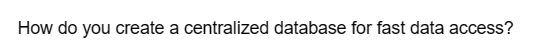 How do you create a centralized database for fast data access?