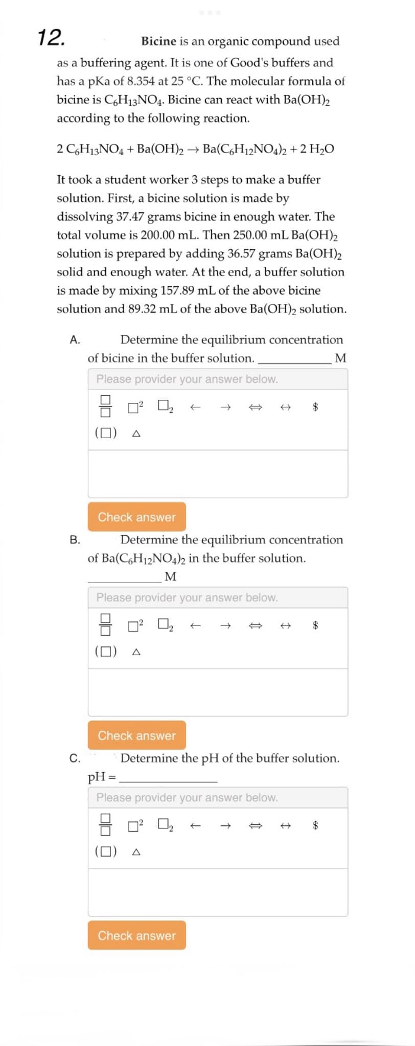 12.
Bicine is an organic compound used
as a buffering agent. It is one of Good's buffers and
has a pKa of 8.354 at 25 °C. The molecular formula of
bicine is C6H13NO4. Bicine can react with Ba(OH)2
according to the following reaction.
2 C6H13NO4 + Ba(OH)2 → Ba(C6H12NO4)2 + 2 H₂O
It took a student worker 3 steps to make a buffer
solution. First, a bicine solution is made by
dissolving 37.47 grams bicine in enough water. The
total volume is 200.00 mL. Then 250.00 mL Ba(OH)2
solution is prepared by adding 36.57 grams Ba(OH)2
solid and enough water. At the end, a buffer solution
is made by mixing 157.89 mL of the above bicine
solution and 89.32 mL of the above Ba(OH)2 solution.
A.
B.
C.
Determine the equilibrium concentration
of bicine in the buffer solution.
Please provider your answer below.
A
of Ba(C6H12NO4)2 in the buffer solution.
Check answer
Determine the equilibrium concentration
M
Please provider your answer below.
A
pH =
Please provider your answer below.
A
$
Check answer
Determine the pH of the buffer solution.
Check answer
←
$
M
$