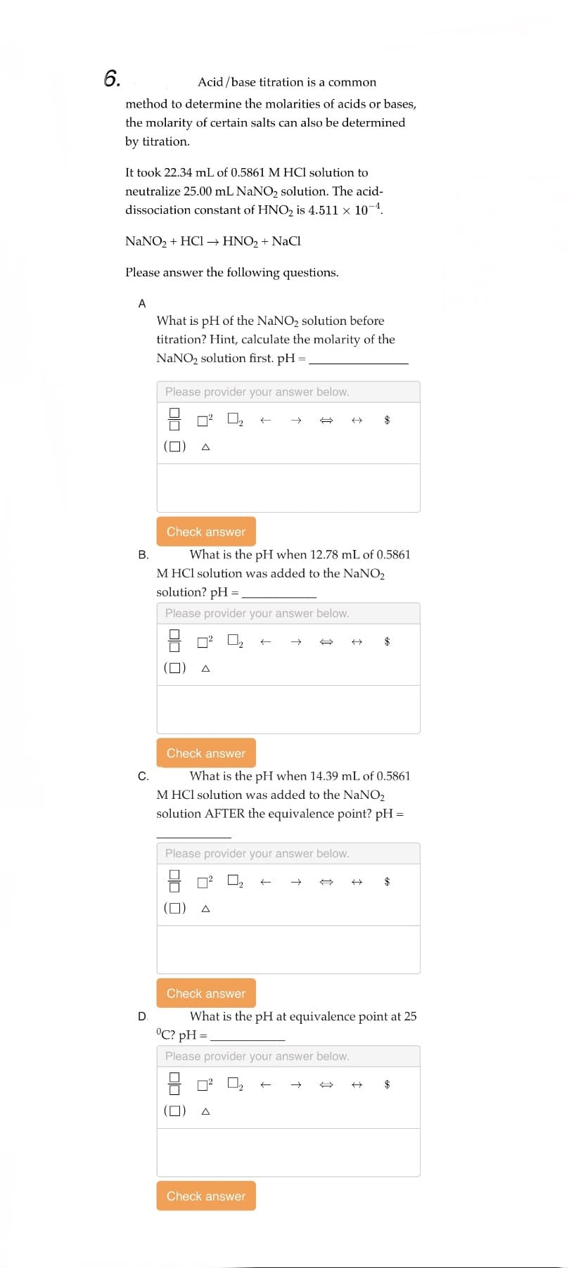 6.
Acid/base titration is a common
method to determine the molarities of acids or bases,
the molarity of certain salts can also be determined
by titration.
It took 22.34 mL of 0.5861 M HCl solution to
neutralize 25.00 mL NaNO₂ solution. The acid-
dissociation constant of HNO₂ is 4.511 × 10-¹.
NaNO₂ + HCl → HNO₂ + NaCl
Please answer the following questions.
A
What is pH of the NaNO₂ solution before
titration? Hint, calculate the molarity of the
NaNO₂ solution first. pH =
Please provider your answer below.
(
Check answer
7²²
B.
M HCl solution was added to the NaNO2
solution? pH =
00 0
Please provider your answer below.
What is the pH when 12.78 mL of 0.5861
(0)
Check answer
C.
What is the pH when 14.39 mL of 0.5861
M HCl solution was added to the NaNO₂
solution AFTER the equivalence point? pH =
Please provider your answer below.
00 0
°C? pH=
Please provider your answer below.
Check answer
What is the pH at equivalence point at 25
A
→ ←
Check answer
←
$
H
$