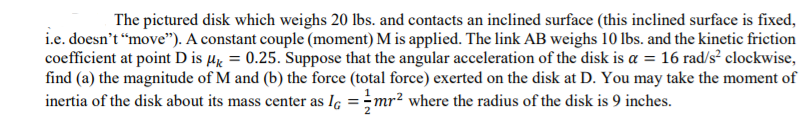 The pictured disk which weighs 20 lbs. and contacts an inclined surface (this inclined surface is fixed,
i.e. doesn't “move"). A constant couple (moment) M is applied. The link AB weighs 10 lbs. and the kinetic friction
coefficient at point D is µg = 0.25. Suppose that the angular acceleration of the disk is a = 16 rad/s² clockwise,
find (a) the magnitude of M and (b) the force (total force) exerted on the disk at D. You may take the moment of
inertia of the disk about its mass center as Iç =;mr² where the radius of the disk is 9 inches.
