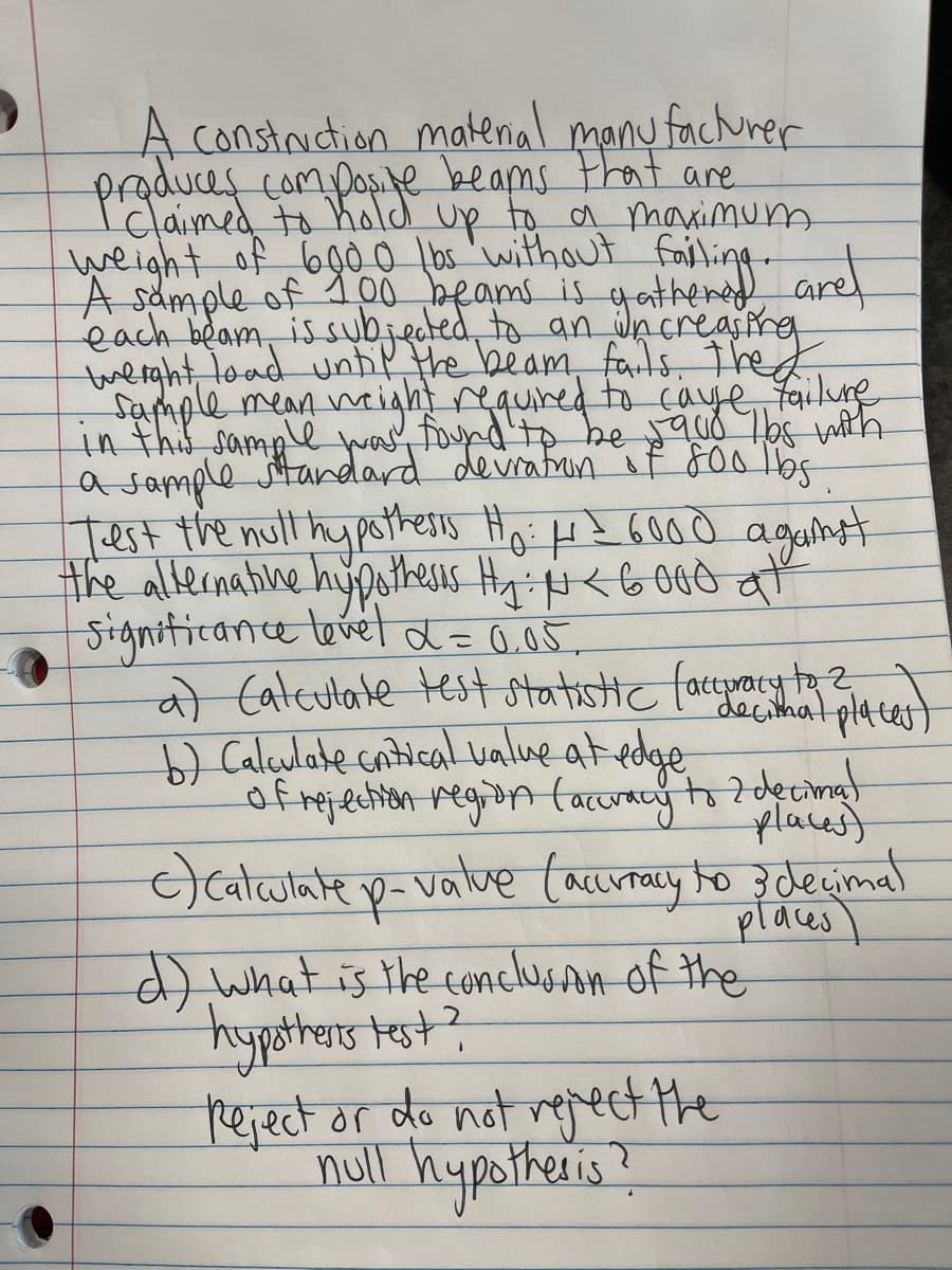 A construction matenial manu fachurer
compos.te beams that are
prgumed to hold up to a marimum
weight of 6gò_O lbs 'without
A sample of 100 beams is yathered arel
each beam, is subjeted, to an Jncreasing
tmerght,load unhP the beam, fails, Thed
sample mean might requined to caye failune
in thi sample was foynd'tp be qud Tos wih
a sample jtandard devratun if 8001b
Test the null hypotresss Ho: H? 6000
Ò
againt
the alternatine hupotheses HyeG000
Signiticance lovél d= 0.05
a) Cateulate test statistic facepary to?
b) Caleulate cntical ualue at edge
of rejetion region tacuracy to 7decina
decithat plates
places)
)cataulate p-value (acuray to 3decimal
places
d) what is the conclusAn of the
hypsthers test?
reject or do not vejeet the
noll hypotheis?
