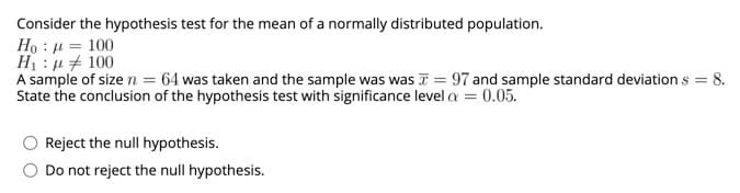 Consider the hypothesis test for the mean of a normally distributed population.
Ho : µ = 100
H1 : u + 100
A sample of size n = 64 was taken and the sample was was T = 97 and sample standard deviation s = 8.
State the conclusion of the hypothesis test with significance level a = 0.05.
Reject the null hypothesis.
Do not reject the null hypothesis.
