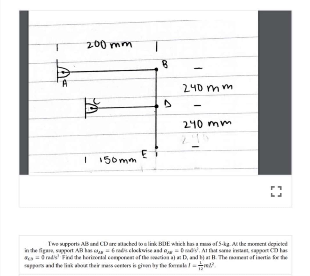 200 mm
|
A
240 mm
|
240 mm
150mm
Two supports AB and CD are attached to a link BDE which has a mass of 5-kg. At the moment depicted
in the figure, support AB has wAR = 6 rad/s clockwise and aAR = 0 rad/s. At that same instant, support CD has
acp = 0 rad/s? Find the horizontal component of the reaction a) at D, and b) at B. The moment of inertia for the
supports and the link about their mass centers is given by the formula I =
ml?.
