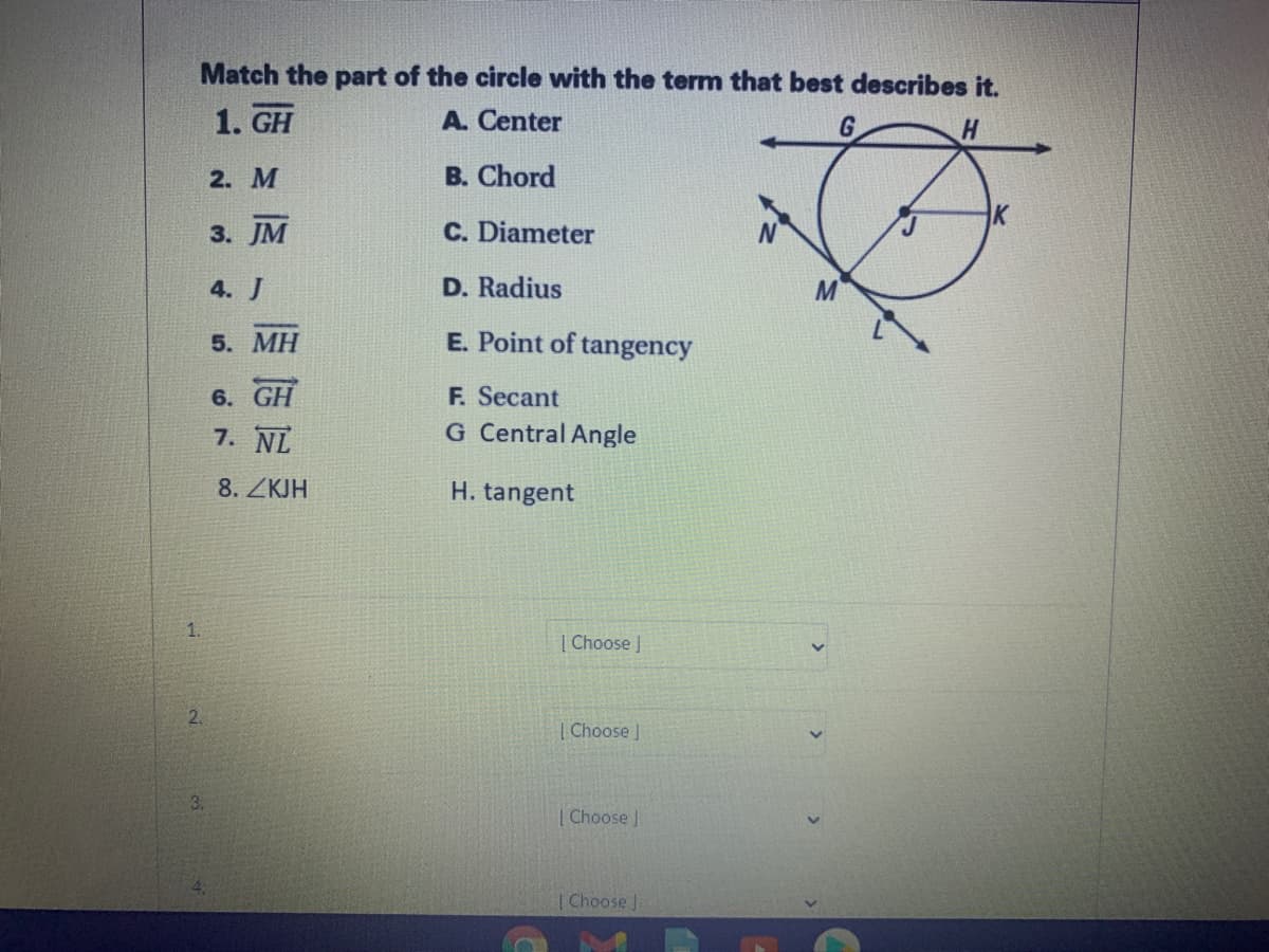 Match the part of the circle with the term that best describes it.
1. GH
A. Center
G
2. M
B. Chord
3. JM
C. Diameter
4. J
D. Radius
5. МН
E. Point of tangency
6. GH
7. NL
F. Secant
G Central Angle
8. ZKJH
H. tangent
1.
| Choose |
| Choose
| Choose J
Choose J.
