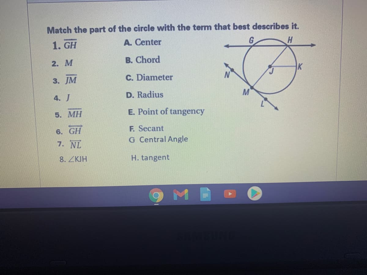 Match the part of the circle with the term that best describes it.
1. GH
A. Center
2. М
B. Chord
3. JM
C. Diameter
4. J
D. Radius
5. MH
E. Point of tangency
F. Secant
G Central Angle
6. GH
7. NL
8. ZKJH
H. tangent
