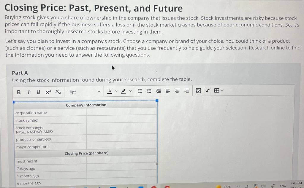 Closing Price: Past, Present, and Future
Buying stock gives you a share of ownership in the company that issues the stock. Stock investments are risky because stock
prices can fall rapidly if the business suffers a loss or if the stock market crashes because of poor economic conditions. So, it's
important to thoroughly research stocks before investing in them.
Let's say you plan to invest in a company's stock. Choose a company or brand of your choice. You could think of a product
(such as clothes) or a service (such as restaurants) that you use frequently to help guide your selection. Research online to find
the information you need to answer the following questions.
Part A
Using the stock information found during your research, complete the table.
BIUX² X₂ 10pt
corporation name
stock symbol
stock exchange:
NYSE, NASDAQ, AMEX
products or services.
major competitors.
most recent
7 days ago
1 month ago
6 months ago
Company Information
AVV EEEEE 网用
Closing Price (per share);
35°F
(40)
ENG
7:09 PM
JE (1023