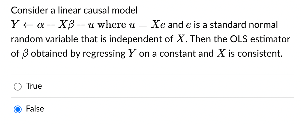 Consider a linear causal model
Ya+XB+ u where u = Xe and e is a standard normal
random variable that is independent of X. Then the OLS estimator
of obtained by regressing Y on a constant and X is consistent.
True
False