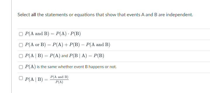 Select all the statements or equations that show that events A and B are independent.
P(A and B) = P(A) · P(B)
O P(A or B) = P(A) + P(B) – P(A and B)
P(A | B) = P(A) and P(B| A) = P(B)
%3D
P(A) is the same whether event B happens or not.
P(A and B)
P(A|B)
P(A)
