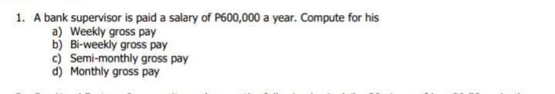 1. A bank supervisor is paid a salary of P600,000 a year. Compute for his
a) Weekly gross pay
b) Bi-weekly gross pay
c) Semi-monthly gross pay
d) Monthly gross pay