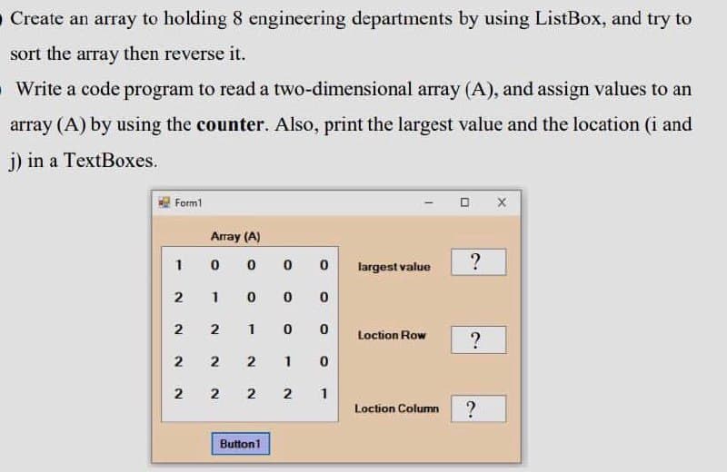 O Create an array to holding 8 engineering departments by using ListBox, and try to
sort the array then reverse it.
O Write a code program to read a two-dimensional array (A), and assign values to an
array (A) by using the counter. Also, print the largest value and the location (i and
j) in a TextBoxes.
Form1
Array (A)
1
?
largest value
2
1
2
1
Loction Row
2
1
2
1
Loction Column
Button1
2.
2.
2.
