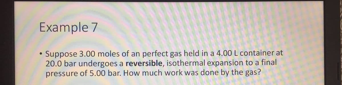 Example 7
Suppose 3.00 moles of an perfect gas held in a 4.00 L container at
20.0 bar undergoes a reversible, isothermal expansion to a final
pressure of 5.00 bar. How much work was done by the gas?
